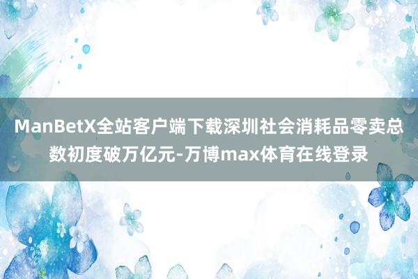 ManBetX全站客户端下载深圳社会消耗品零卖总数初度破万亿元-万博max体育在线登录