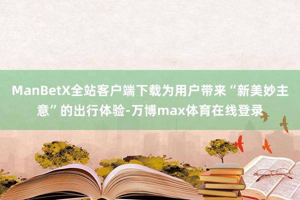 ManBetX全站客户端下载为用户带来“新美妙主意”的出行体验-万博max体育在线登录