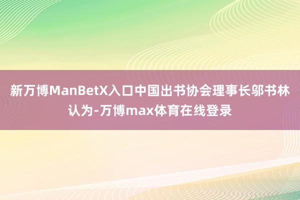 新万博ManBetX入口中国出书协会理事长邬书林认为-万博max体育在线登录