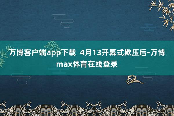 万博客户端app下载  4月13开幕式欺压后-万博max体育在线登录