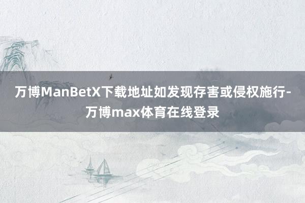 万博ManBetX下载地址如发现存害或侵权施行-万博max体育在线登录