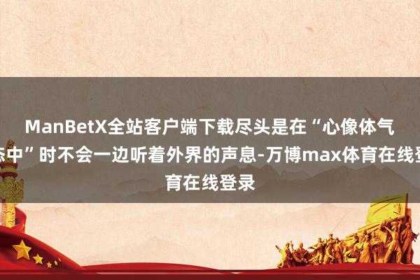 ManBetX全站客户端下载尽头是在“心像体气梦态中”时不会一边听着外界的声息-万博max体育在线登录