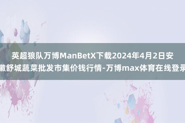 英超狼队万博ManBetX下载2024年4月2日安徽舒城蔬菜批发市集价钱行情-万博max体育在线登录