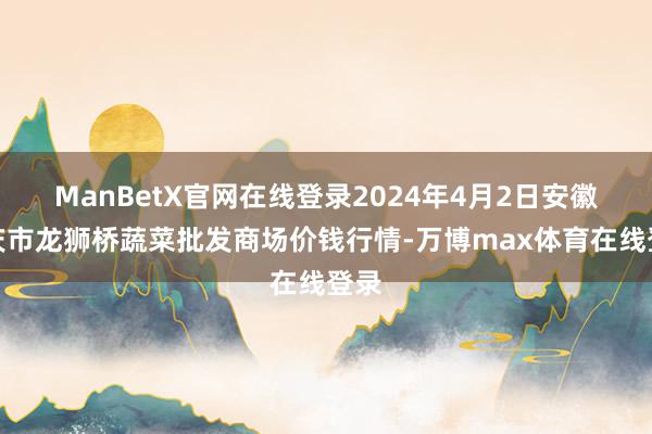 ManBetX官网在线登录2024年4月2日安徽安庆市龙狮桥蔬菜批发商场价钱行情-万博max体育在线登录