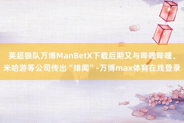 英超狼队万博ManBetX下载后期又与哔哩哔哩、米哈游等公司传出“绯闻”-万博max体育在线登录
