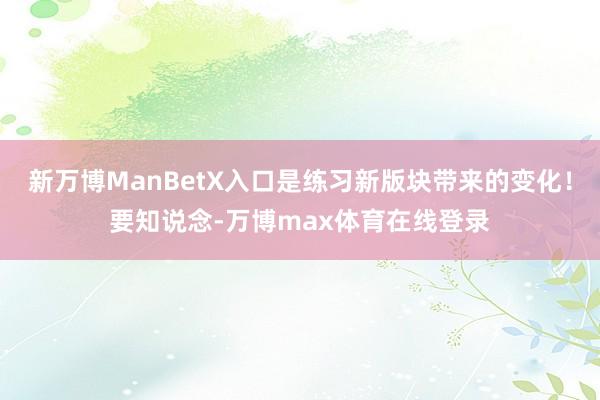 新万博ManBetX入口是练习新版块带来的变化！要知说念-万博max体育在线登录