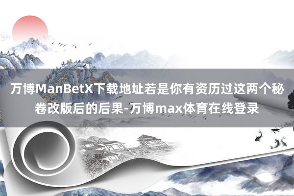 万博ManBetX下载地址若是你有资历过这两个秘卷改版后的后果-万博max体育在线登录