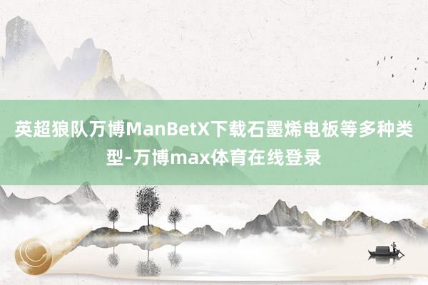 英超狼队万博ManBetX下载石墨烯电板等多种类型-万博max体育在线登录