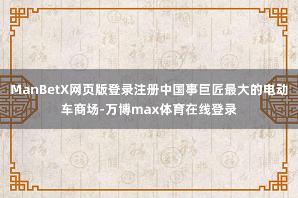 ManBetX网页版登录注册中国事巨匠最大的电动车商场-万博max体育在线登录