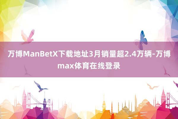 万博ManBetX下载地址3月销量超2.4万辆-万博max体育在线登录