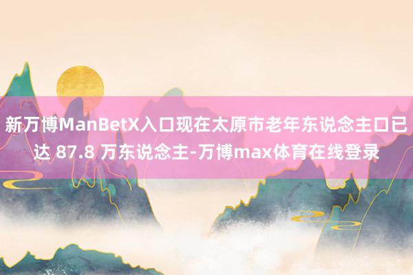 新万博ManBetX入口现在太原市老年东说念主口已达 87.8 万东说念主-万博max体育在线登录