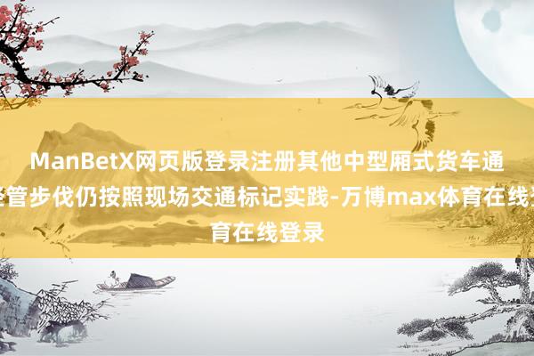 ManBetX网页版登录注册其他中型厢式货车通行经管步伐仍按照现场交通标记实践-万博max体育在线登录