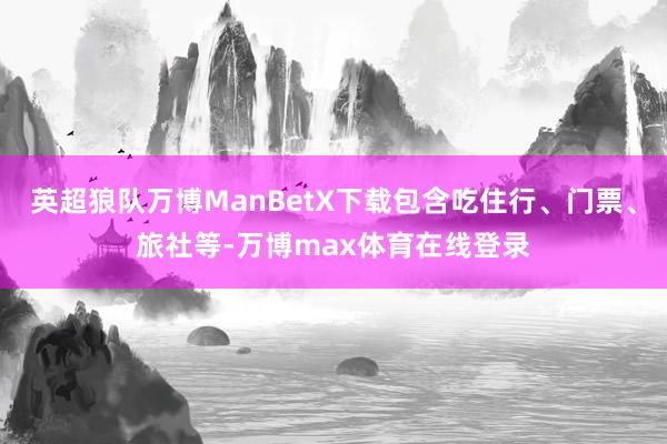 英超狼队万博ManBetX下载包含吃住行、门票、旅社等-万博max体育在线登录