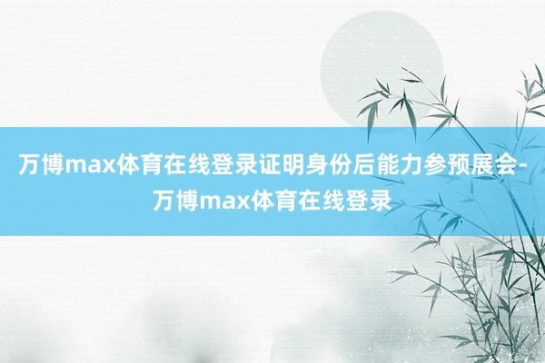 万博max体育在线登录证明身份后能力参预展会-万博max体育在线登录