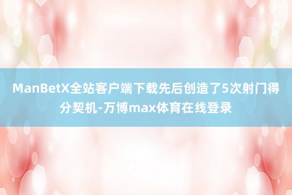 ManBetX全站客户端下载先后创造了5次射门得分契机-万博max体育在线登录