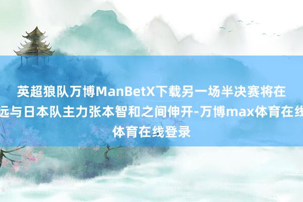 英超狼队万博ManBetX下载另一场半决赛将在林高远与日本队主力张本智和之间伸开-万博max体育在线登录