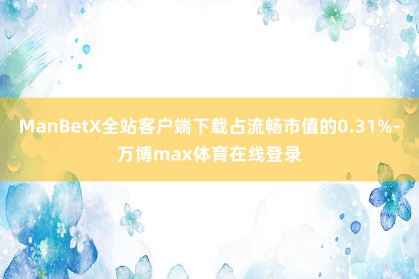 ManBetX全站客户端下载占流畅市值的0.31%-万博max体育在线登录