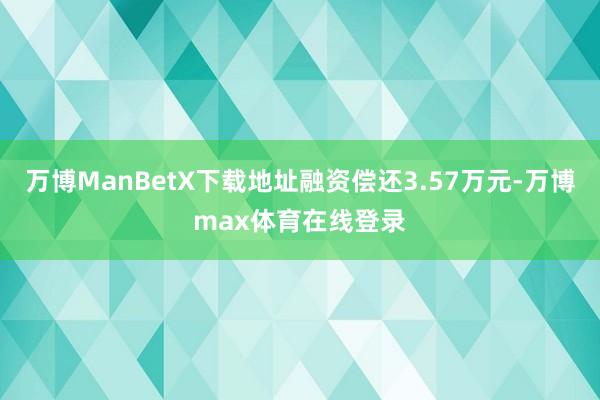 万博ManBetX下载地址融资偿还3.57万元-万博max体育在线登录