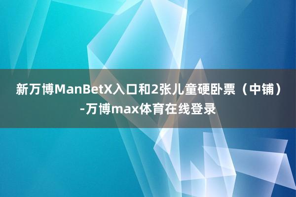 新万博ManBetX入口和2张儿童硬卧票（中铺）-万博max体育在线登录