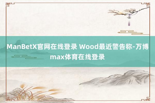 ManBetX官网在线登录 Wood最近警告称-万博max体育在线登录