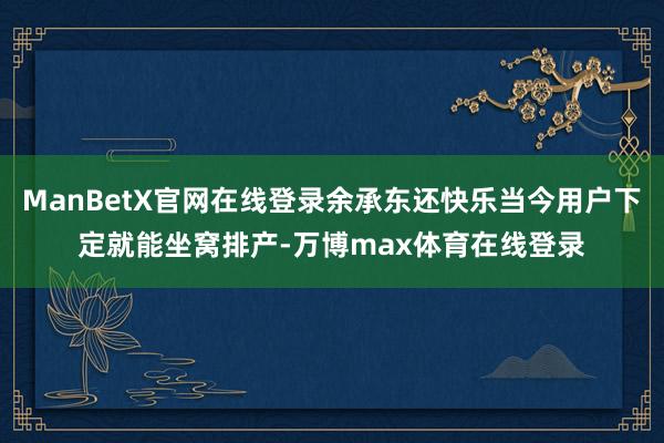 ManBetX官网在线登录余承东还快乐当今用户下定就能坐窝排产-万博max体育在线登录