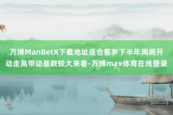 万博ManBetX下载地址连合客岁下半年阛阓开动走高带动基数较大来看-万博max体育在线登录