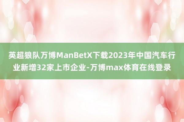 英超狼队万博ManBetX下载2023年中国汽车行业新增32家上市企业-万博max体育在线登录