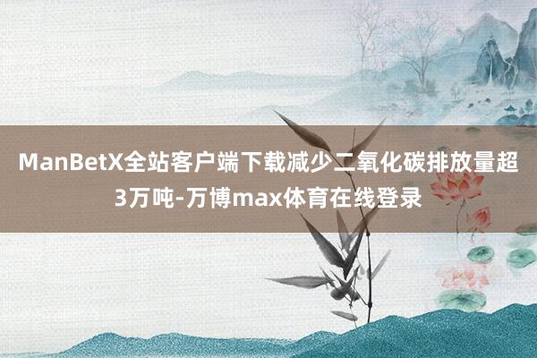 ManBetX全站客户端下载减少二氧化碳排放量超3万吨-万博max体育在线登录