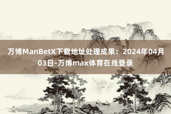 万博ManBetX下载地址处理成果：2024年04月03日-万博max体育在线登录