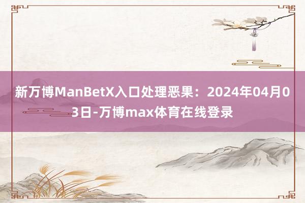 新万博ManBetX入口处理恶果：2024年04月03日-万博max体育在线登录