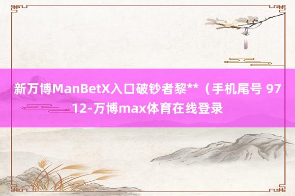 新万博ManBetX入口破钞者黎**（手机尾号 9712-万博max体育在线登录