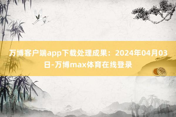 万博客户端app下载处理成果：2024年04月03日-万博max体育在线登录