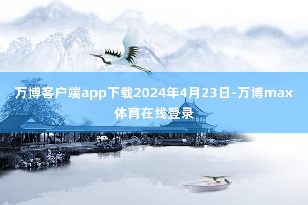 万博客户端app下载2024年4月23日-万博max体育在线登录