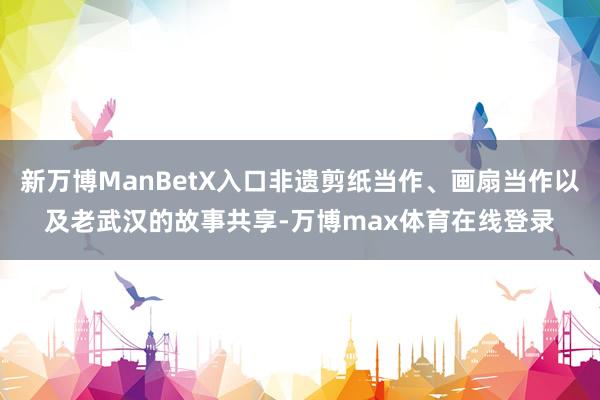 新万博ManBetX入口非遗剪纸当作、画扇当作以及老武汉的故事共享-万博max体育在线登录