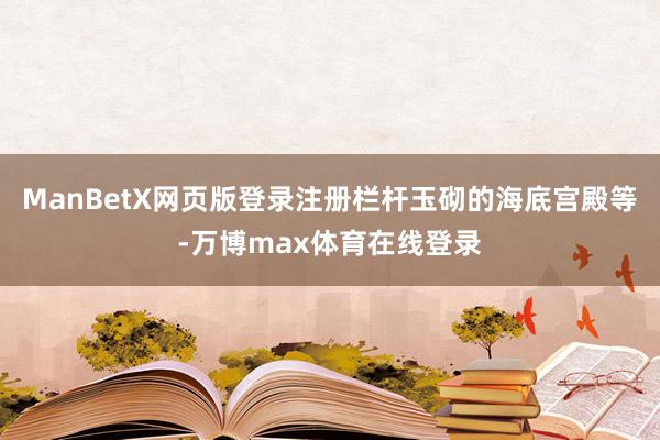 ManBetX网页版登录注册栏杆玉砌的海底宫殿等-万博max体育在线登录