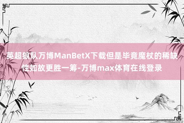 英超狼队万博ManBetX下载但是毕竟魔杖的稀缺性如故更胜一筹-万博max体育在线登录