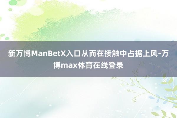 新万博ManBetX入口从而在接触中占据上风-万博max体育在线登录