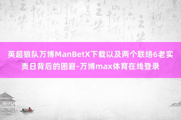 英超狼队万博ManBetX下载以及两个联络6老实责日背后的困窘-万博max体育在线登录