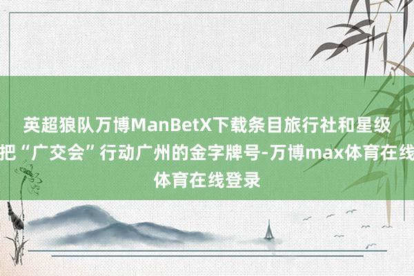 英超狼队万博ManBetX下载条目旅行社和星级饭馆把“广交会”行动广州的金字牌号-万博max体育在线登录