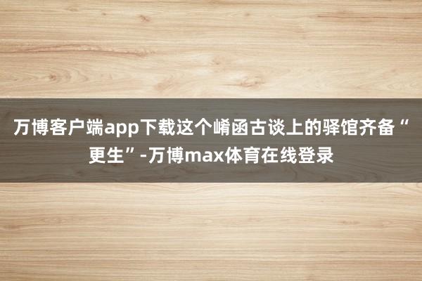 万博客户端app下载这个崤函古谈上的驿馆齐备“更生”-万博max体育在线登录