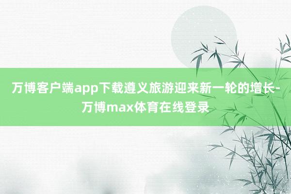 万博客户端app下载遵义旅游迎来新一轮的增长-万博max体育在线登录