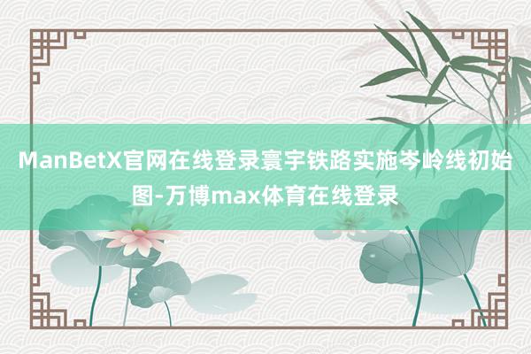 ManBetX官网在线登录寰宇铁路实施岑岭线初始图-万博max体育在线登录