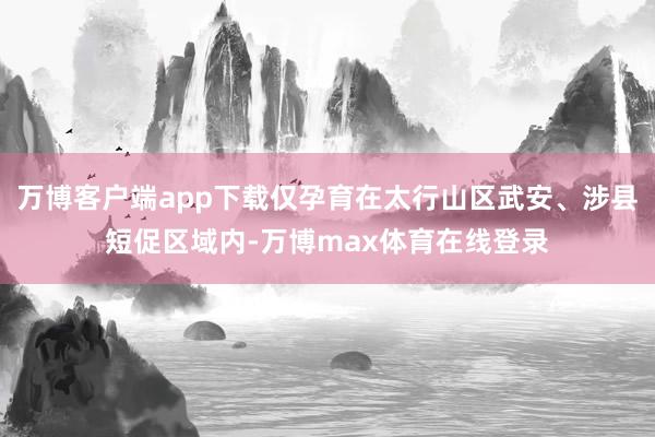 万博客户端app下载仅孕育在太行山区武安、涉县短促区域内-万博max体育在线登录