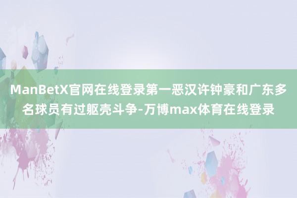 ManBetX官网在线登录第一恶汉许钟豪和广东多名球员有过躯壳斗争-万博max体育在线登录