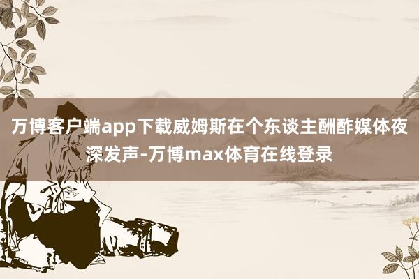 万博客户端app下载威姆斯在个东谈主酬酢媒体夜深发声-万博max体育在线登录