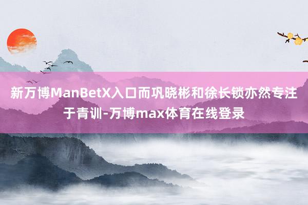 新万博ManBetX入口而巩晓彬和徐长锁亦然专注于青训-万博max体育在线登录