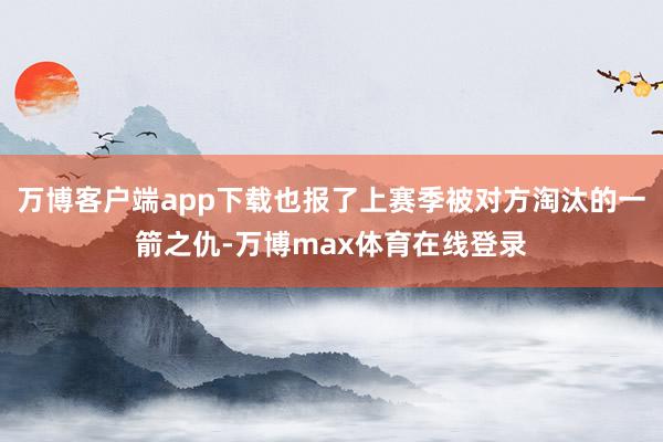 万博客户端app下载也报了上赛季被对方淘汰的一箭之仇-万博max体育在线登录