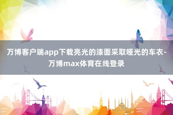 万博客户端app下载亮光的漆面采取哑光的车衣-万博max体育在线登录