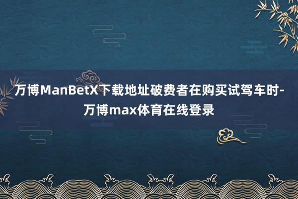 万博ManBetX下载地址破费者在购买试驾车时-万博max体育在线登录