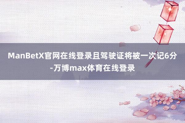 ManBetX官网在线登录且驾驶证将被一次记6分-万博max体育在线登录